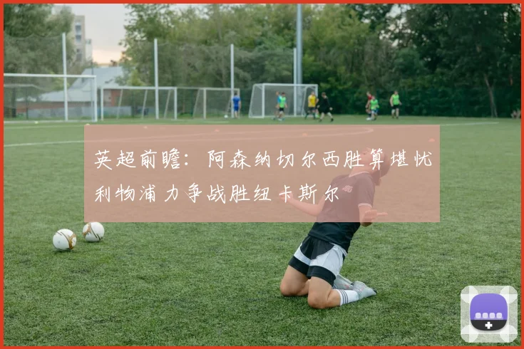 英超前瞻：阿森纳切尔西胜算堪忧利物浦力争战胜纽卡斯尔