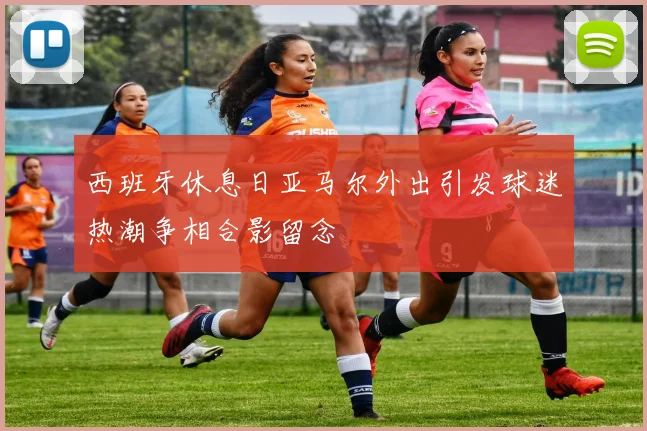 西班牙休息日亚马尔外出引发球迷热潮争相合影留念