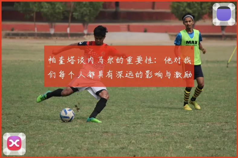 帕奎塔谈内马尔的重要性：他对我们每个人都具有深远的影响与激励