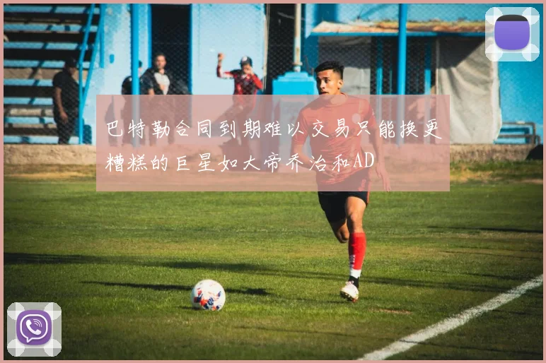 巴特勒合同到期难以交易只能换更糟糕的巨星如大帝乔治和AD