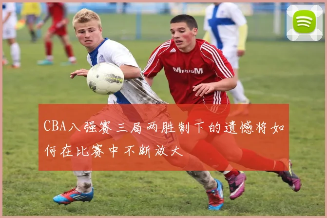 CBA八强赛三局两胜制下的遗憾将如何在比赛中不断放大