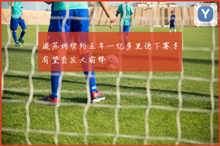道苏姆续约五年一亿多里德下赛季有望首发大前锋