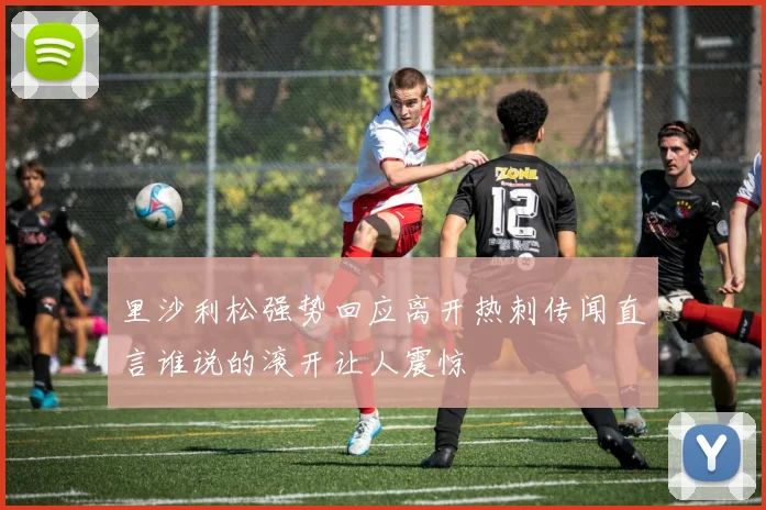 里沙利松强势回应离开热刺传闻直言谁说的滚开让人震惊