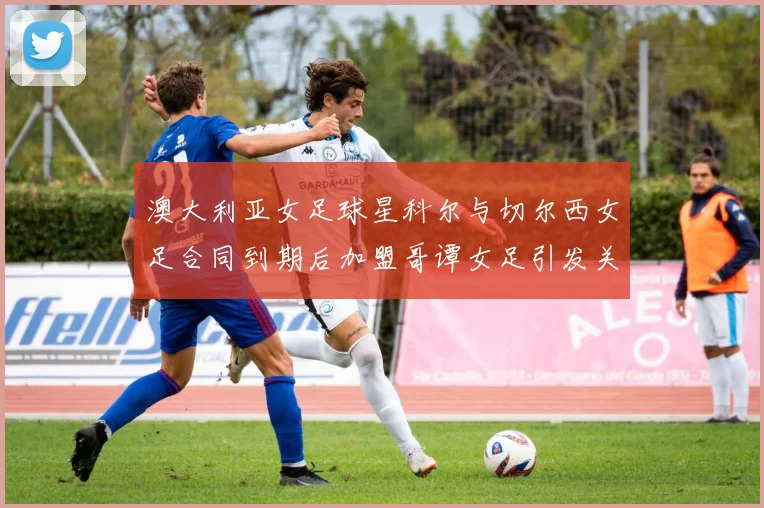 澳大利亚女足球星科尔与切尔西女足合同到期后加盟哥谭女足引发关注