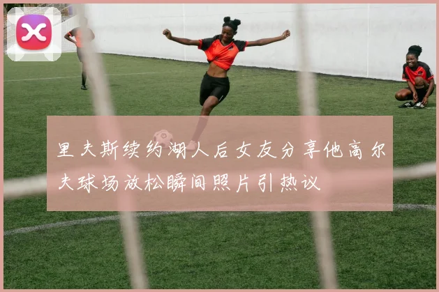 里夫斯续约湖人后女友分享他高尔夫球场放松瞬间照片引热议