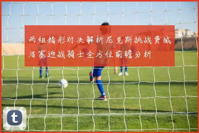 两组精彩对决解析尼克斯挑战费城活塞迎战骑士全方位前瞻分析