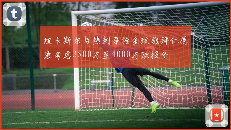 纽卡斯尔与热刺争抢金玟哉拜仁愿意考虑3500万至4000万欧报价