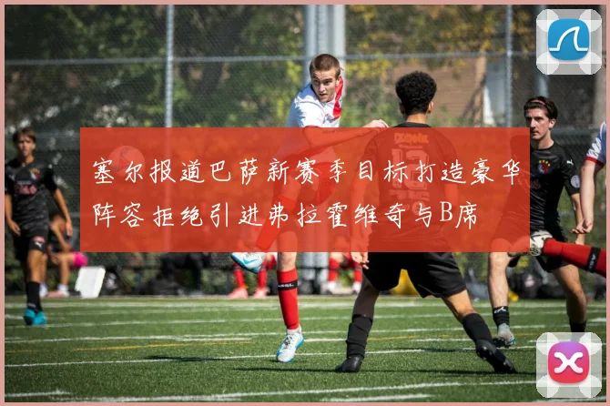 塞尔报道巴萨新赛季目标打造豪华阵容拒绝引进弗拉霍维奇与B席