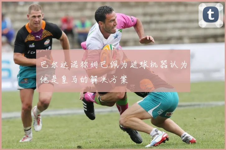 巴尔达诺称姆巴佩为进球机器认为他是皇马的解决方案