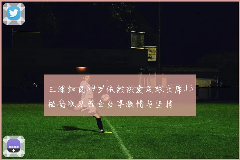 三浦知良59岁依然热爱足球出席J3福岛联见面会分享激情与坚持