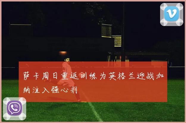 萨卡周日重返训练为英格兰迎战加纳注入强心剂