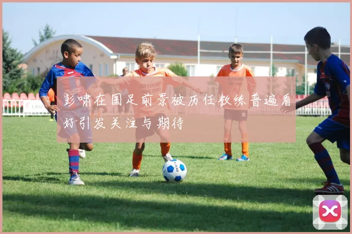 彭啸在国足前景被历任教练普遍看好引发关注与期待
