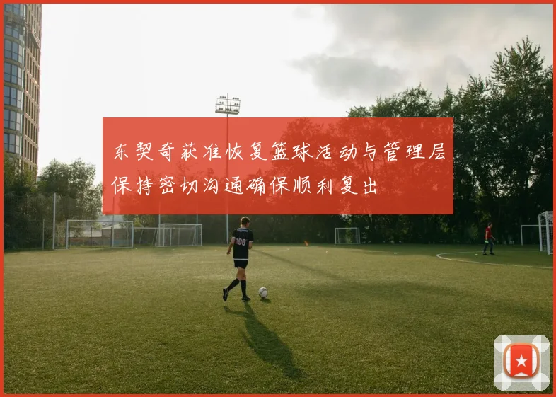 东契奇获准恢复篮球活动与管理层保持密切沟通确保顺利复出