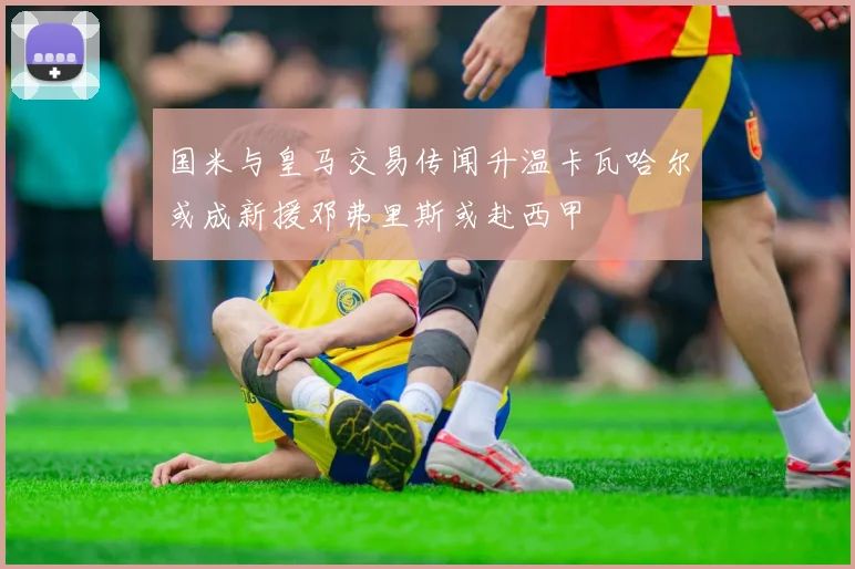 国米与皇马交易传闻升温卡瓦哈尔或成新援邓弗里斯或赴西甲