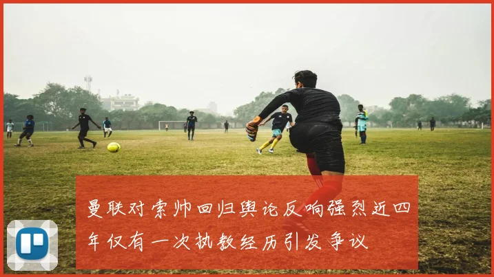 曼联对索帅回归舆论反响强烈近四年仅有一次执教经历引发争议