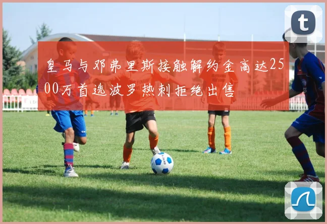 皇马与邓弗里斯接触解约金高达2500万首选波罗热刺拒绝出售