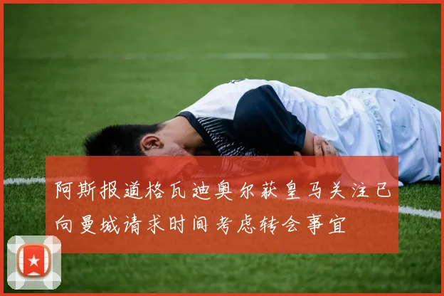 阿斯报道格瓦迪奥尔获皇马关注已向曼城请求时间考虑转会事宜