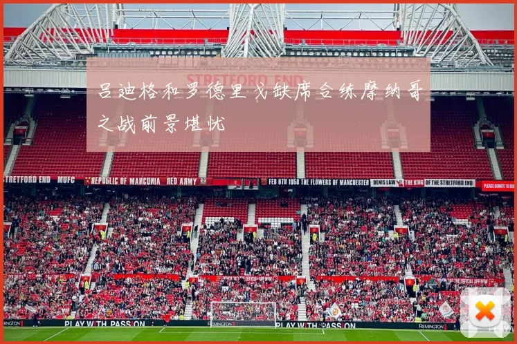 吕迪格和罗德里戈缺席合练摩纳哥之战前景堪忧