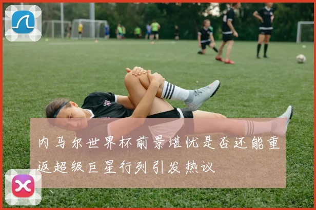 内马尔世界杯前景堪忧是否还能重返超级巨星行列引发热议