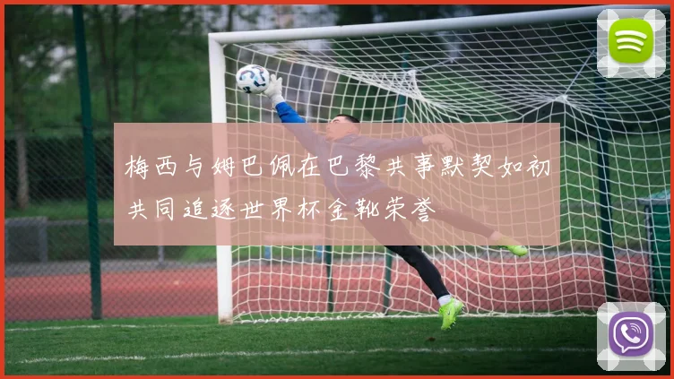 梅西与姆巴佩在巴黎共事默契如初共同追逐世界杯金靴荣誉